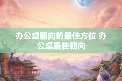 办公桌朝向的最佳方位 办公桌最佳朝向