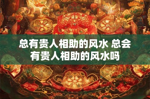 总有贵人相助的风水 总会有贵人相助的风水吗