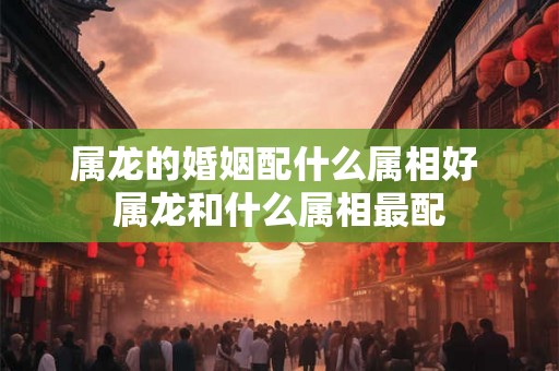 属龙的婚姻配什么属相好 属龙和什么属相最配