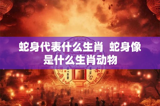 蛇身代表什么生肖  蛇身像是什么生肖动物