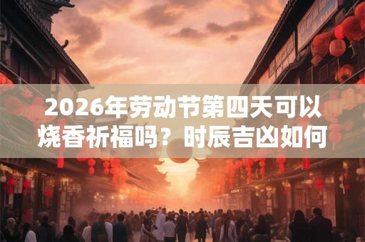 2026年劳动节第四天可以烧香祈福吗?时辰吉凶如何? 2026年劳动节第四天可以烧香祈福吗?时辰吉凶如何?