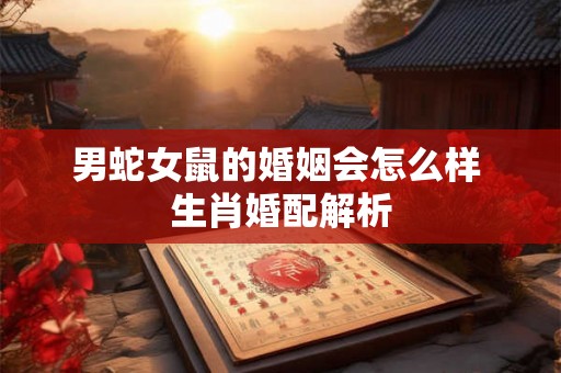 男蛇女鼠的婚姻会怎么样 生肖婚配解析 男蛇女鼠的婚姻会怎么样 生肖婚配解析
