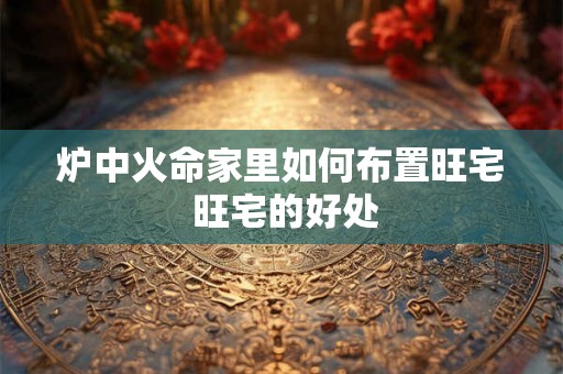 炉中火命家里如何布置旺宅 旺宅的好处 炉中火命家里如何布置旺宅 旺宅的好处