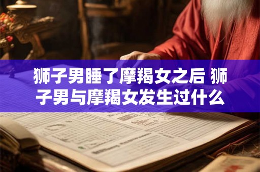 狮子男睡了摩羯女之后 狮子男与摩羯女发生过什么