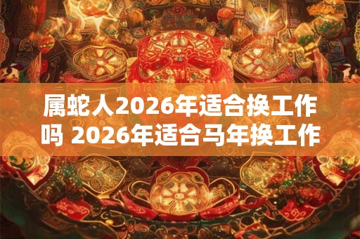 属蛇人2026年适合换工作吗 2026年适合马年换工作吗