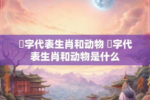 燊字代表生肖和动物 燊字代表生肖和动物是什么 燊字代表生肖和动物 燊字代表生肖和动物是什么