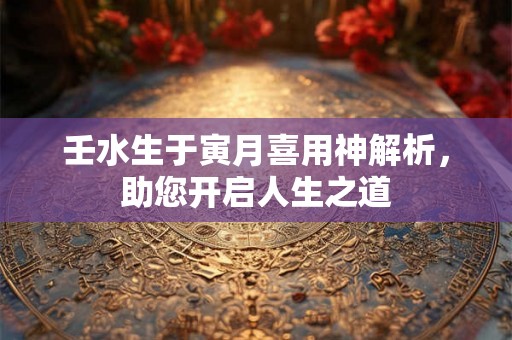 壬水生于寅月喜用神解析，助您开启人生之道