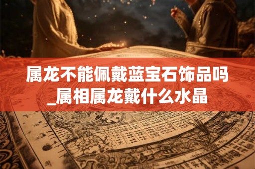 属龙不能佩戴蓝宝石饰品吗_属相属龙戴什么水晶