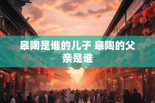 皋陶是谁的儿子 皋陶的父亲是谁 皋陶是谁的儿子 皋陶的父亲是谁