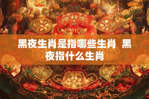 黑夜生肖是指哪些生肖  黑夜指什么生肖