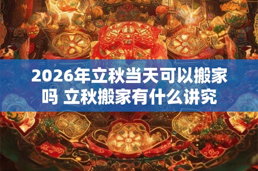 2026年立秋当天可以搬家吗 立秋搬家有什么讲究