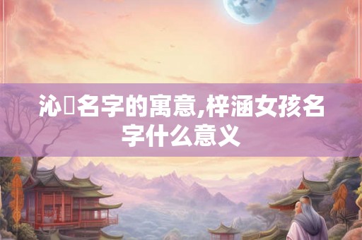 沁玥名字的寓意,梓涵女孩名字什么意义 沁玥名字的寓意,梓涵女孩名字什么意义