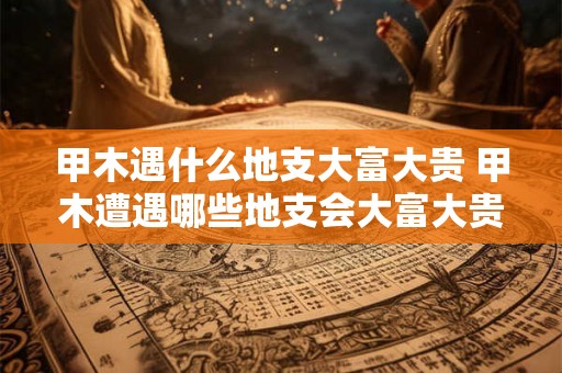 甲木遇什么地支大富大贵 甲木遭遇哪些地支会大富大贵 甲木遇什么地支大富大贵 甲木遭遇哪些地支会大富大贵