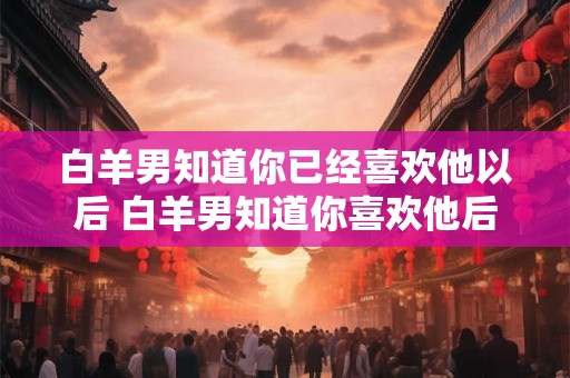 白羊男知道你已经喜欢他以后 白羊男知道你喜欢他后会有什么反应 白羊男知道你已经喜欢他以后 白羊男知道你喜欢他后会有什么反应
