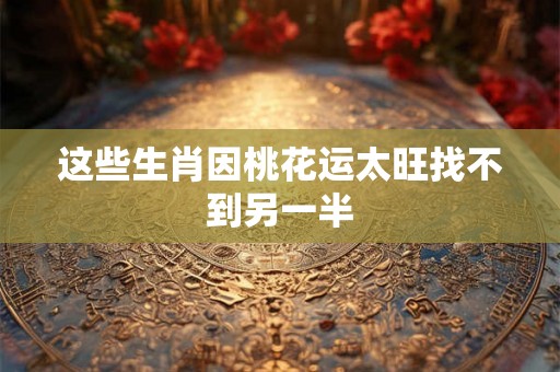 这些生肖因桃花运太旺找不到另一半