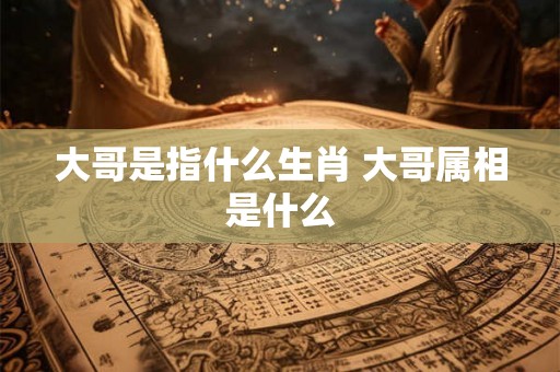 大哥是指什么生肖 大哥属相是什么