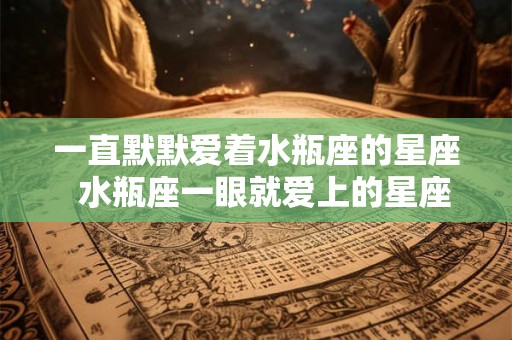 一直默默爱着水瓶座的星座  水瓶座一眼就爱上的星座
