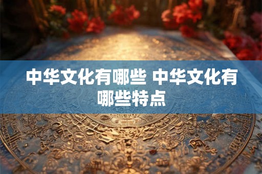 中华文化有哪些 中华文化有哪些特点