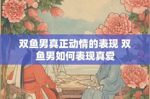 双鱼男真正动情的表现 双鱼男如何表现真爱