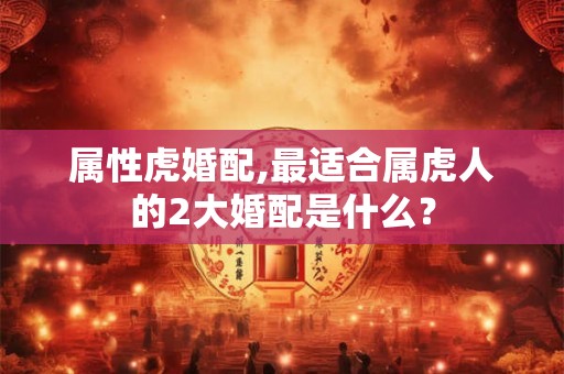 属性虎婚配,最适合属虎人的2大婚配是什么? 属性虎婚配,最适合属虎人的2大婚配是什么?