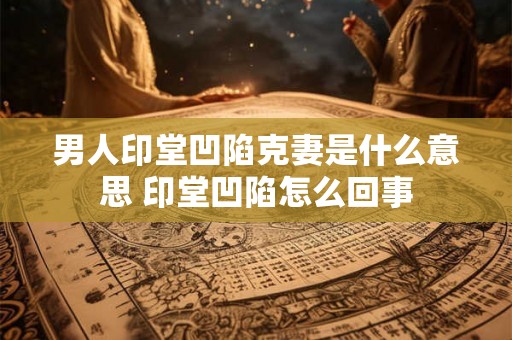 男人印堂凹陷克妻是什么意思 印堂凹陷怎么回事 男人印堂凹陷克妻是什么意思 印堂凹陷怎么回事