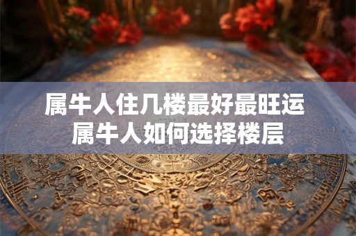属牛人住几楼最好最旺运 属牛人如何选择楼层