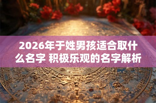 2026年于姓男孩适合取什么名字 积极乐观的名字解析 2026年于姓男孩适合取什么名字 积极乐观的名字解析