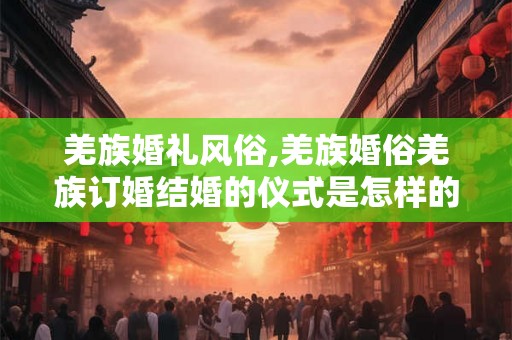羌族婚礼风俗,羌族婚俗羌族订婚结婚的仪式是怎样的？