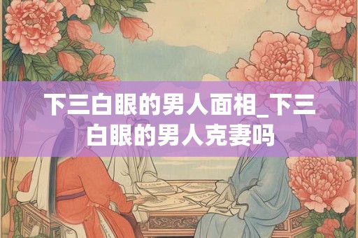 下三白眼的男人面相_下三白眼的男人克妻吗