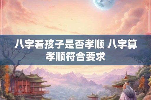八字看孩子是否孝顺 八字算孝顺符合要求