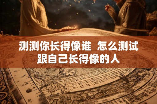 测测你长得像谁 怎么测试跟自己长得像的人 测测你长得像谁 怎么测试跟自己长得像的人