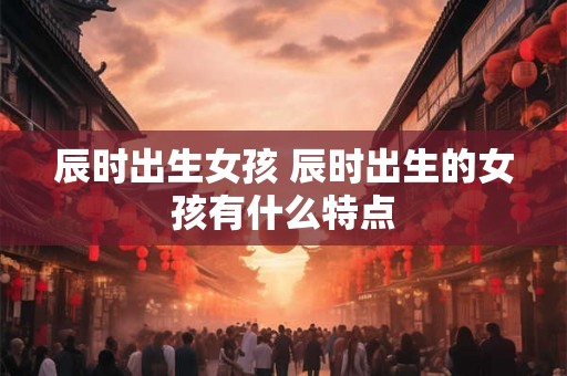 辰时出生女孩 辰时出生的女孩有什么特点