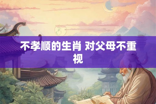 不孝顺的生肖 对父母不重视