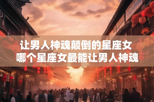 让男人神魂颠倒的星座女 哪个星座女最能让男人神魂颠倒 让男人神魂颠倒的星座女 哪个星座女最能让男人神魂颠倒