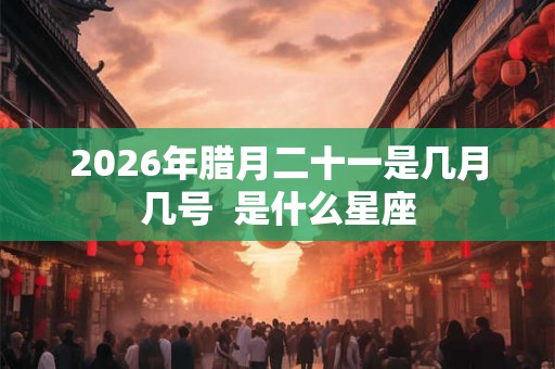 2026年腊月二十一是几月几号 是什么星座 2026年腊月二十一是几月几号 是什么星座