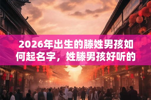 2026年出生的滕姓男孩如何起名字，姓滕男孩好听的名字