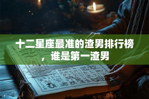 十二星座最准的渣男排行榜，谁是第一渣男
