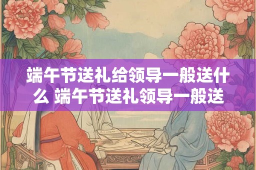 端午节送礼给领导一般送什么 端午节送礼领导一般送什么