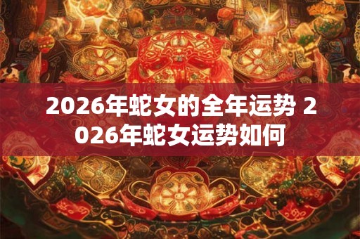2026年蛇女的全年运势 2026年蛇女运势如何