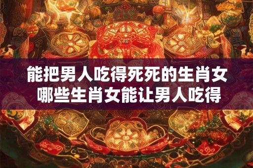 能把男人吃得死死的生肖女 哪些生肖女能让男人吃得死死的