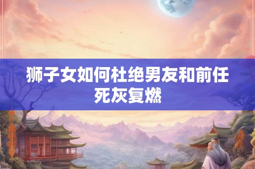狮子女如何杜绝男友和前任死灰复燃 狮子女如何杜绝男友和前任死灰复燃