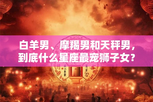 白羊男、摩羯男和天秤男，到底什么星座最宠狮子女？