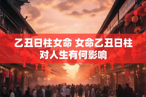 乙丑日柱女命 女命乙丑日柱对人生有何影响 乙丑日柱女命 女命乙丑日柱对人生有何影响