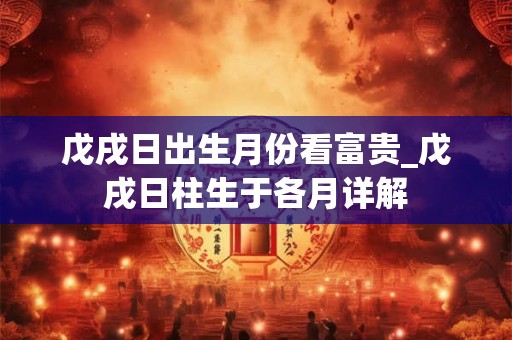 戊戌日出生月份看富贵_戊戌日柱生于各月详解 戊戌日出生月份看富贵_戊戌日柱生于各月详解