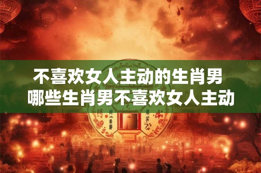 不喜欢女人主动的生肖男 哪些生肖男不喜欢女人主动 不喜欢女人主动的生肖男 哪些生肖男不喜欢女人主动