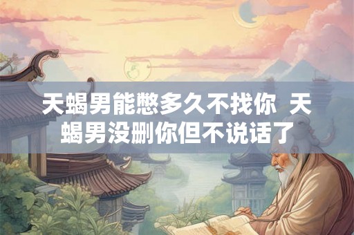 天蝎男能憋多久不找你  天蝎男没删你但不说话了
