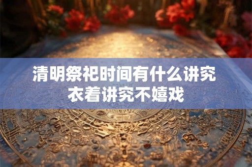 清明祭祀时间有什么讲究 衣着讲究不嬉戏 清明祭祀时间有什么讲究 衣着讲究不嬉戏
