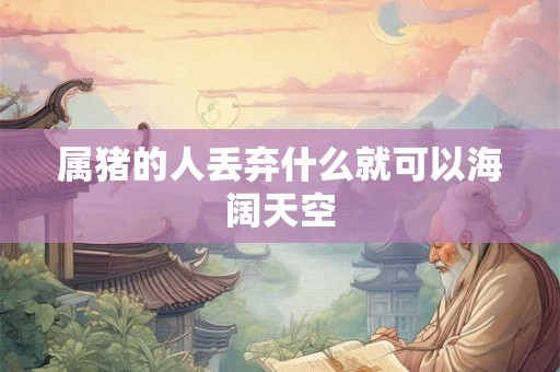 属猪的人丢弃什么就可以海阔天空