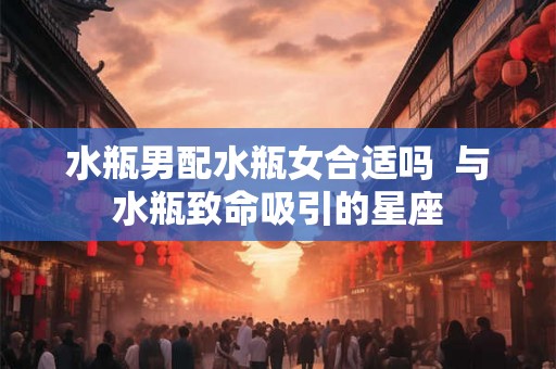 水瓶男配水瓶女合适吗  与水瓶致命吸引的星座