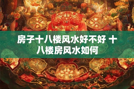 房子十八楼风水好不好 十八楼房风水如何 房子十八楼风水好不好 十八楼房风水如何